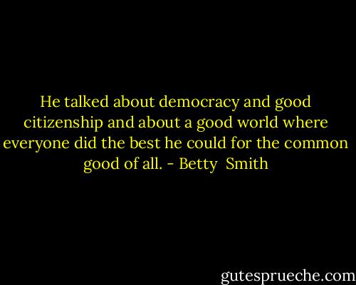 He talked about democracy and good citizenship and about a good world where everyone did the best he could for the common good of all. - Betty  Smith