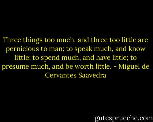 Three things too much, and three too little are pernicious to man; to speak much, and know little; to spend much, and have little; to presume much, and be worth little. - Miguel de Cervantes Saavedra