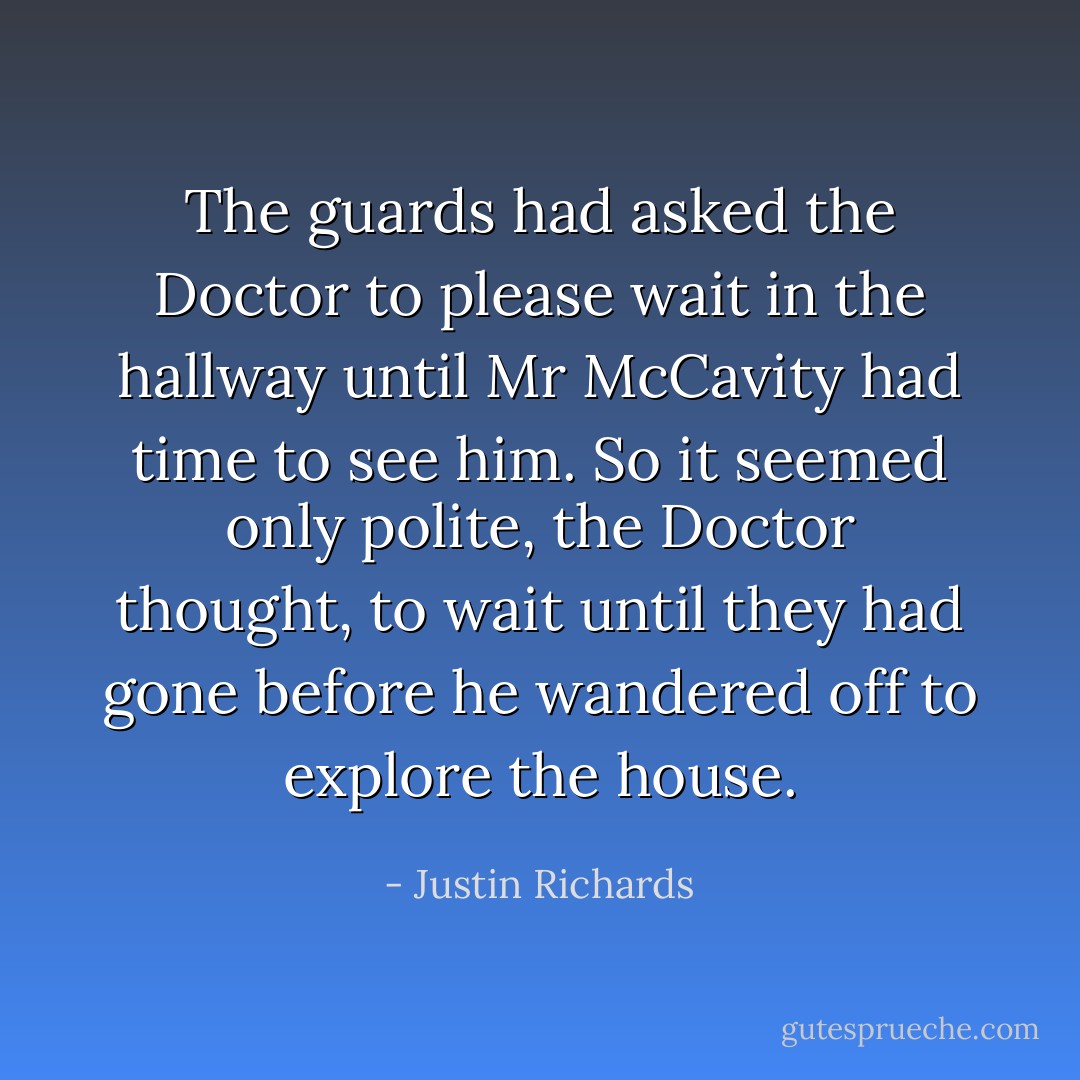 The guards had asked the Doctor to please wait in the hallway until Mr McCavity had time to see him. So it seemed only polite, the Doctor thought, to wait until they had gone before he wandered off to explore the house. - Justin Richards