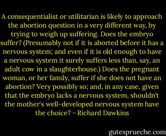 A consequentialist or utilitarian is likely to approach the abortion question in a very different way, by trying to weigh up suffering. Does the embryo suffer? (Presumably not if it is aborted before it has a nervous system; and even if it is old enough to have a nervous system it surely suffers less than, say, an adult cow in a slaughterhouse.) Does the pregnant woman, or her family, suffer if she does not have an abortion? Very possibly so; and, in any case, given that the embryo lacks a nervous system, shouldn't the mother's well-developed nervous system have the choice? - Richard Dawkins