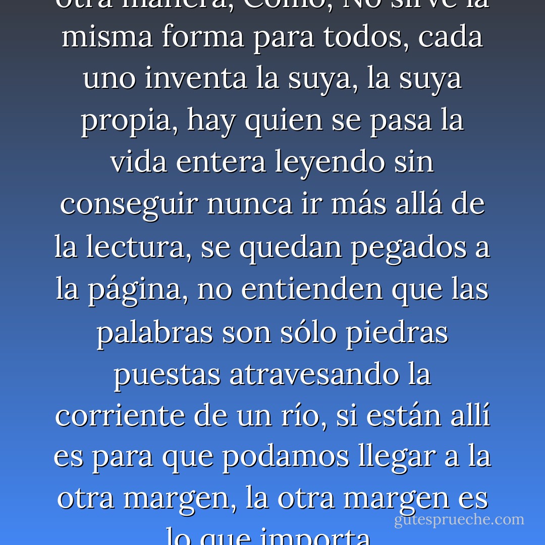 Entonces tendrás que leer de otra manera, Cómo, No sirve la misma forma para todos, cada uno inventa la suya, la suya propia, hay quien se pasa la vida entera leyendo sin conseguir nunca ir más allá de la lectura, se quedan pegados a la página, no entienden que las palabras son sólo piedras puestas atravesando la corriente de un río, si están allí es para que podamos llegar a la otra margen, la otra margen es lo que importa. - José Saramago