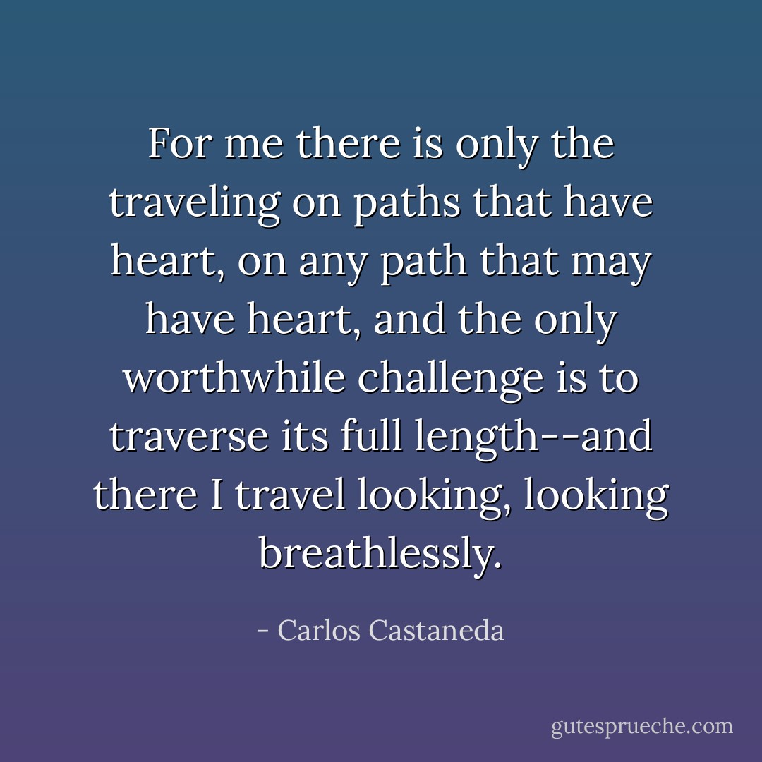 For me there is only the traveling on paths that have heart, on any path that may have heart, and the only worthwhile challenge is to traverse its full length--and there I travel looking, looking breathlessly. - Carlos Castaneda
