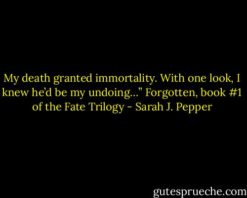 My death granted immortality.<br />With one look, I knew he’d be my undoing…” Forgotten, book #1 of the Fate Trilogy - Sarah J. Pepper
