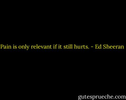 Pain is only relevant if it still hurts. - Ed Sheeran