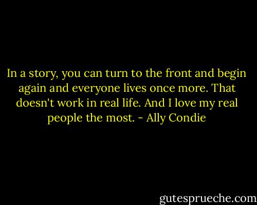 In a story, you can turn to the front and begin again and everyone lives once more. That doesn't work in real life. And I love my real people the most. - Ally Condie