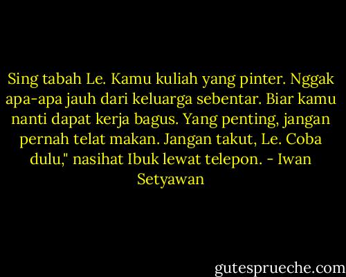 Sing tabah Le. Kamu kuliah yang pinter. Nggak apa-apa jauh dari keluarga sebentar. Biar kamu nanti dapat kerja bagus. Yang penting, jangan pernah telat makan. Jangan takut, Le. Coba dulu," nasihat Ibuk lewat telepon. - Iwan Setyawan