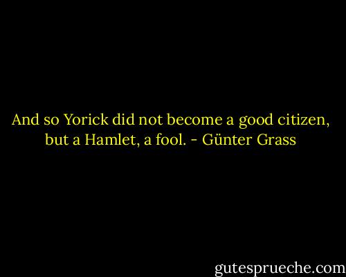 And so Yorick did not become a good citizen, but a Hamlet, a fool. - Günter Grass