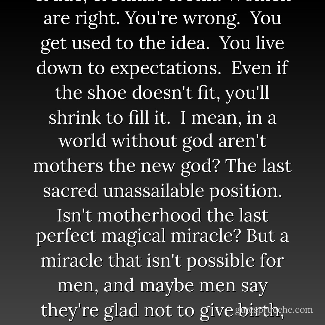 I mean, I'm just tired of being wrong all the time just because I'm a guy. I mean how many times can everybody tell you that you're the oppressive, prejudiced enemy before you give up and become the enemy. <br />I mean a male, chauvinist pig isn't born, hes made, and more and more of them are being made by women. After long enough you just roll over and accept the fact that you're a sexist, bigoted, insensitive, crude, cretinist cretin. Women are right. You're wrong. <br />You get used to the idea. <br />You live down to expectations. <br />Even if the shoe doesn't fit, you'll shrink to fill it. <br />I mean, in a world without god aren't mothers the new god? The last sacred unassailable position. Isn't motherhood the last perfect magical miracle? But a miracle that isn't possible for men, and maybe men say they're glad not to give birth, all the pain and blood, but really that's just so much sour grapes. For sure, men can't do anything near as incredible. Upper body strength, abstract thought, phalluses - any advantage men appear to have are pretty token. <br />You can't even hammer a nail with a phallus. <br />Women are already born so far ahead ability - wise. The day a men can give birth, that's when we can start talking about equal rights. - Chuck Palahniuk
