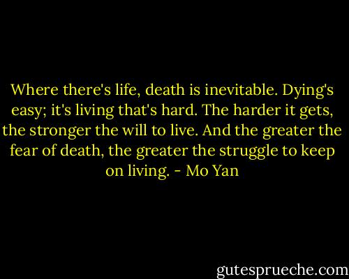 Where there's life, death is inevitable. Dying's easy; it's living that's hard. The harder it gets, the stronger the will to live. And the greater the fear of death, the greater the struggle to keep on living. - Mo Yan