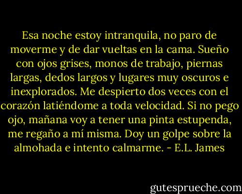 Esa noche estoy intranquila, no paro de moverme y de dar vueltas en la cama. Sueño con ojos grises, monos de trabajo, piernas largas, dedos largos y lugares muy oscuros e inexplorados. Me despierto dos veces con el corazón latiéndome a toda velocidad. Si no pego ojo, mañana voy a tener una pinta estupenda, me regaño a mí misma. Doy un golpe sobre la almohada e intento calmarme. - E.L. James