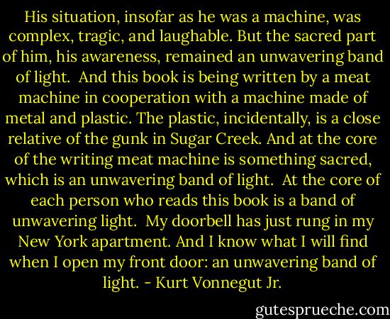 His situation, insofar as he was a machine, was complex, tragic, and laughable. But the sacred part of him, his awareness, remained an unwavering band of light.<br /><br />And this book is being written by a meat machine in cooperation with a machine made of metal and plastic. The plastic, incidentally, is a close relative of the gunk in Sugar Creek. And at the core of the writing meat machine is something sacred, which is an unwavering band of light.<br /><br />At the core of each person who reads this book is a band of unwavering light.<br /><br />My doorbell has just rung in my New York apartment. And I know what I will find when I open my front door: an unwavering band of light. - Kurt Vonnegut Jr.