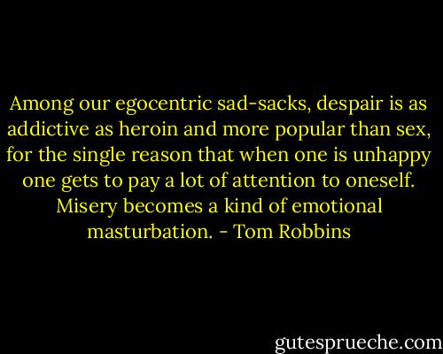 Among our egocentric sad-sacks, despair is as addictive as heroin and more popular than sex, for the single reason that when one is unhappy one gets to pay a lot of attention to oneself. Misery becomes a kind of emotional masturbation. - Tom Robbins