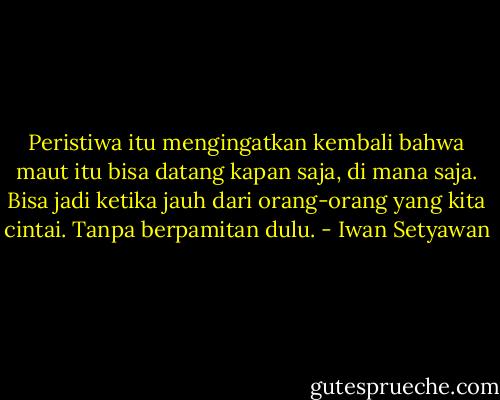 Peristiwa itu mengingatkan kembali bahwa maut itu bisa datang kapan saja, di mana saja. Bisa jadi ketika jauh dari orang-orang yang kita cintai. Tanpa berpamitan dulu. - Iwan Setyawan
