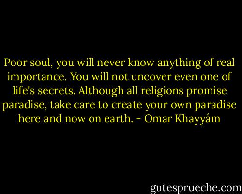 Poor soul, you will never know anything<br />of real importance. You will not uncover<br />even one of life's secrets. Although all religions<br />promise paradise, take care to create your own<br />paradise here and now on earth. - Omar Khayyám