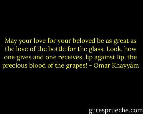 May your love for your beloved<br />be as great as the love of the bottle for the glass.<br />Look, how one gives and one receives, lip against<br />lip, the precious blood of the grapes! - Omar Khayyám