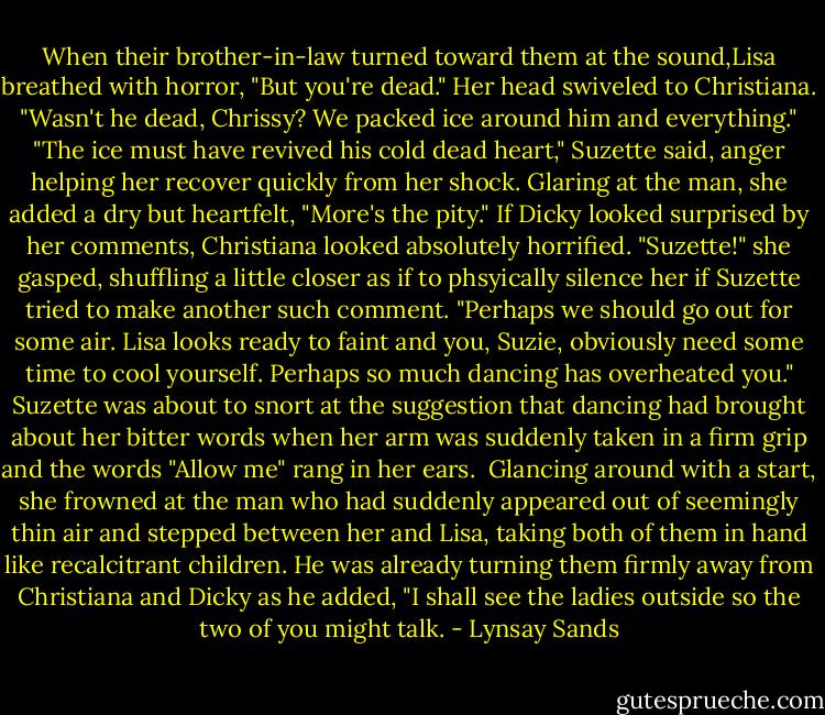 When their brother-in-law turned toward them at the sound,Lisa breathed with horror, "But you're dead." Her head swiveled to Christiana. "Wasn't he dead, Chrissy? We packed ice around him and everything."<br />"The ice must have revived his cold dead heart," Suzette said, anger helping her recover quickly from her shock. Glaring at the man, she added a dry but heartfelt, "More's the pity."<br />If Dicky looked surprised by her comments, Christiana looked absolutely horrified.<br />"Suzette!" she gasped, shuffling a little closer as if to phsyically silence her if Suzette tried to make another such comment. "Perhaps we should go out for some air. Lisa looks ready to faint and you, Suzie, obviously need some time to cool yourself. Perhaps so much dancing has overheated you."<br />Suzette was about to snort at the suggestion that dancing had brought about her bitter words when her arm was suddenly taken in a firm grip and the words "Allow me" rang in her ears. <br />Glancing around with a start, she frowned at the man who had suddenly appeared out of seemingly thin air and stepped between her and Lisa, taking both of them in hand like recalcitrant children. He was already turning them firmly away from Christiana and Dicky as he added, "I shall see the ladies outside so the two of you might talk. - Lynsay Sands