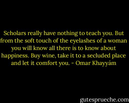 Scholars really have nothing to teach you.<br />But from the soft touch of the eyelashes of<br />a woman you will know all there is to know about happiness.<br />Buy wine, take it to<br />a secluded place and let it comfort you. - Omar Khayyám