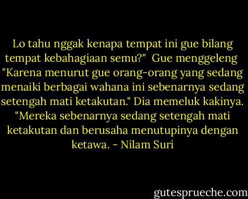 Lo tahu nggak kenapa tempat ini gue bilang tempat kebahagiaan semu?"<br /><br />Gue menggeleng<br /><br />"Karena menurut gue orang-orang yang sedang menaiki berbagai wahana ini sebenarnya sedang setengah mati ketakutan." Dia memeluk kakinya. "Mereka sebenarnya sedang setengah mati ketakutan dan berusaha menutupinya dengan ketawa. - Nilam Suri