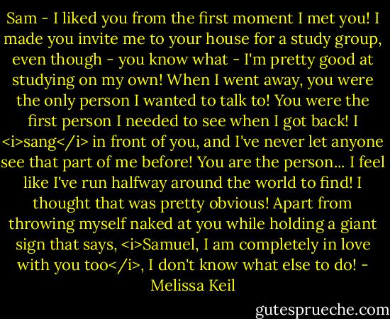 Sam - I liked you from the first moment I met you! I made you invite me to your house for a study group, even though - you know what - I'm pretty good at studying on my own! When I went away, you were the only person I wanted to talk to! You were the first person I needed to see when I got back! I <i>sang</i> in front of you, and I've never let anyone see that part of me before! You are the person... I feel like I've run halfway around the world to find! I thought that was pretty obvious! Apart from throwing myself naked at you while holding a giant sign that says, <i>Samuel, I am completely in love with you too</i>, I don't know what else to do! - Melissa Keil