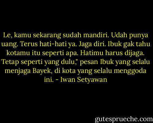 Le, kamu sekarang sudah mandiri. Udah punya uang. Terus hati-hati ya. Jaga diri. Ibuk gak tahu kotamu itu seperti apa. Hatimu harus dijaga. Tetap seperti yang dulu," pesan Ibuk yang selalu menjaga Bayek, di kota yang selalu menggoda ini. - Iwan Setyawan