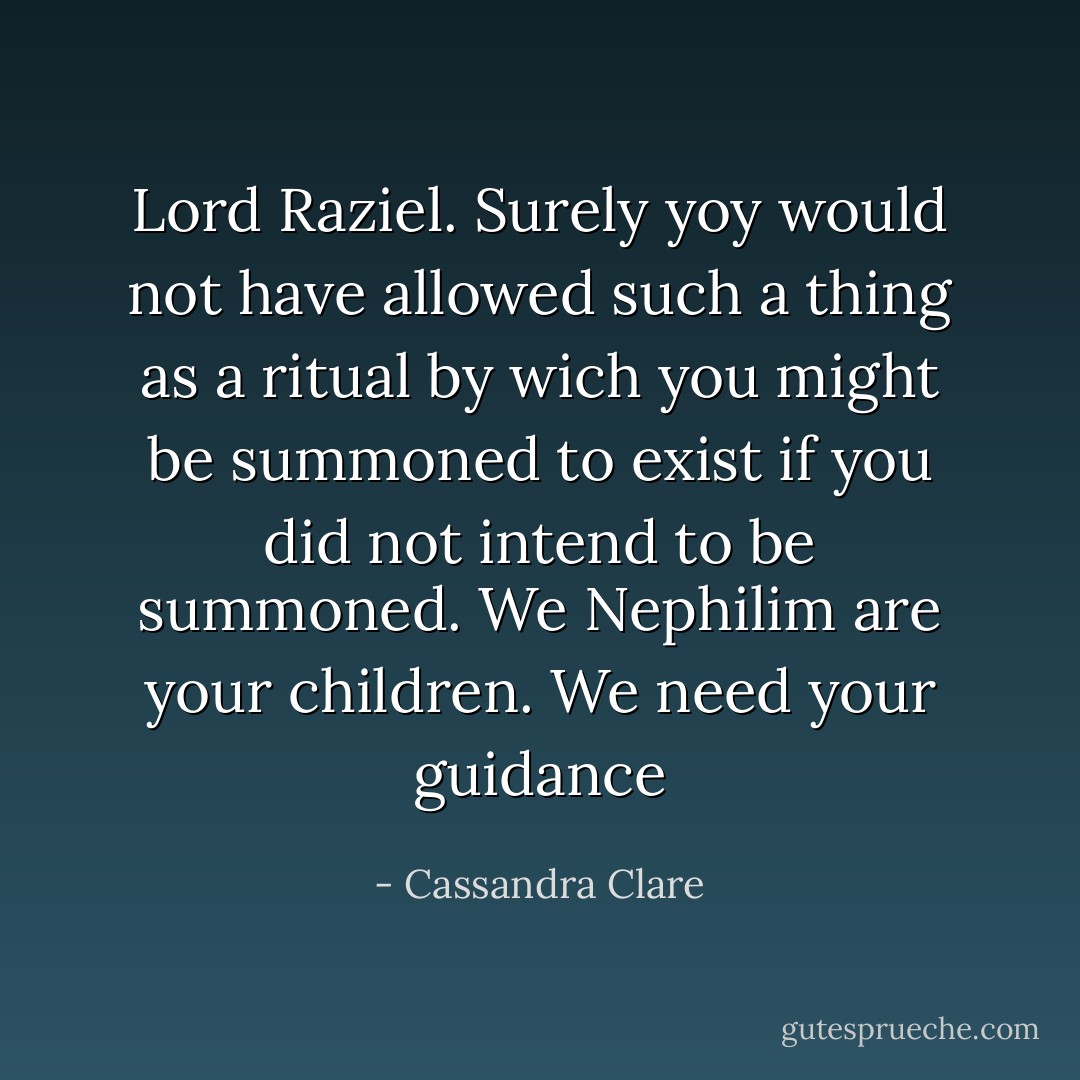 Lord Raziel. Surely yoy would not have allowed such a thing as a ritual by wich you might be summoned to exist if you did not intend to be summoned. We Nephilim are your children. We need your guidance - Cassandra Clare