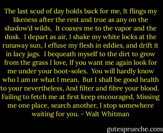 The last scud of day holds back for me, It flings my likeness after the rest and true as any on the shadow'd wilds,<br /> It coaxes me to the vapor and the dusk.<br /><br />I depart as air, I shake my white locks at the runaway sun, I effuse my flesh in eddies, and drift it in lacy jags.<br /><br />I bequeath myself to the dirt to grow from the grass I love, If you want me again look for me under your boot-soles.<br /><br />You will hardly know who I am or what I mean, <br />But I shall be good health to your nevertheless,<br />And filter and fibre your blood.<br /><br />Failing to fetch me at first keep encouraged,<br />Missing me one place, search another,<br />I stop somewhere waiting for you. - Walt Whitman