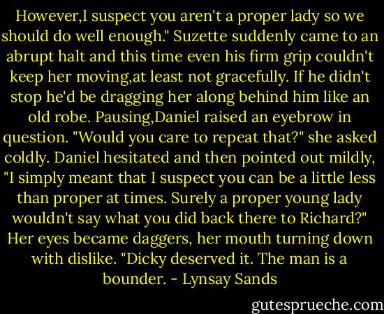 However,I suspect you aren't a proper lady so we should do well enough."<br />Suzette suddenly came to an abrupt halt and this time even his firm grip couldn't keep her moving,at least not gracefully. If he didn't stop he'd be dragging her along behind him like an old robe.<br />Pausing,Daniel raised an eyebrow in question.<br />"Would you care to repeat that?" she asked coldly.<br />Daniel hesitated and then pointed out mildly, "I simply meant that I suspect you can be a little less than proper at times. Surely a proper young lady wouldn't say what you did back there to Richard?"<br />Her eyes became daggers, her mouth turning down with dislike. "Dicky deserved it. The man is a bounder. - Lynsay Sands