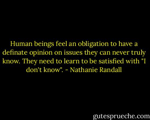 Human beings feel an obligation to have a definate opinion on issues they can never truly know. They need to learn to be satisfied with "I don't know". - Nathanie Randall