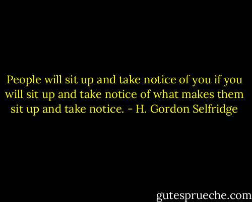 People will sit up and take notice of you if you will sit up and take notice of what makes them sit up and take notice. - H. Gordon Selfridge