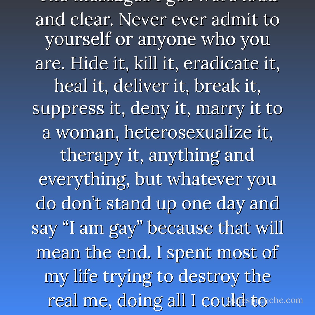 According to my previous belief system, being a Christian and homosexual was not only incompatible; like heaven and hell, they were in absolute opposition. The constant conflict of being one person inside but presenting another on the outside for twenty-two years eventually took its toll. <br /><br />The messages I got were loud and clear. Never ever admit to yourself or anyone who you are. Hide it, kill it, eradicate it, heal it, deliver it, break it, suppress it, deny it, marry it to a woman, heterosexualize it, therapy it, anything and everything, but whatever you do don’t stand up one day and say “I am gay” because that will mean the end. I spent most of my life trying to destroy the real me, doing all I could to ensure he never found expression. A suicide of the soul, identity and meaning. When you finally embrace the gift of your sexual orientation it IS the end; the end of shame, fear and oppression. You leave the darkness of the closet and begin a life of honesty, authenticity and freedom. - Anthony Venn-Brown OAM