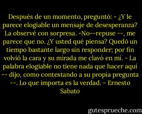 Después de un momento, preguntó:<br />- ¿Y le parece elogiable un mensaje de desesperanza?<br />La observé con sorpresa.<br />-No--repuse --, me parece que no. ¿Y usted qué piensa?<br />Quedó un tiempo bastante largo sin responder; por fin volvió la cara y su mirada me clavó en mí.<br />- La palabra elogiable no tiene nada que hacer aquí -- dijo, como contestando a su propia pregunta --. Lo que importa es la verdad. - Ernesto Sabato