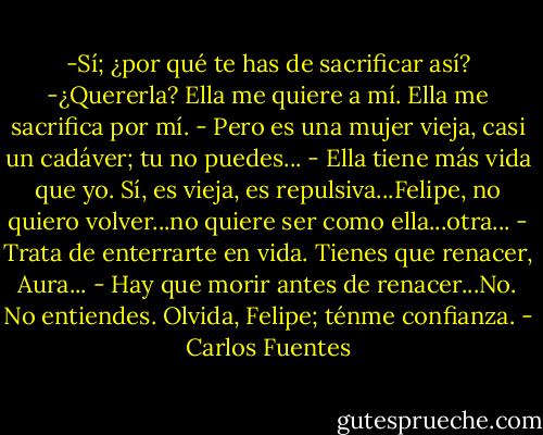 -Sí; ¿por qué te has de sacrificar así?<br />-¿Quererla? Ella me quiere a mí. Ella me sacrifica por mí.<br />- Pero es una mujer vieja, casi un cadáver; tu no puedes...<br />- Ella tiene más vida que yo. Sí, es vieja, es repulsiva...Felipe, no quiero volver...no quiere ser como ella...otra...<br />- Trata de enterrarte en vida. Tienes que renacer, Aura...<br />- Hay que morir antes de renacer...No. No entiendes. Olvida, Felipe; ténme confianza. - Carlos Fuentes
