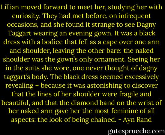 Lillian moved forward to meet her, studying her with curiosity. They had met before, on infrequent occasions, and she found it strange to see Dagny Taggart wearing an evening gown. It was a black dress with a bodice that fell as a cape over one arm and shoulder, leaving the other bare: the naked shoulder was the gown’s only ornament. Seeing her in the suits she wore, one never thought of dagny taggart’s body. The black dress seemed excessively revealing – because it was astonishing to discover that the lines of her shoulder were fragile and beautiful, and that the diamond band on the wrist of her naked arm gave her the most feminine of all aspects: the look of being chained. - Ayn Rand