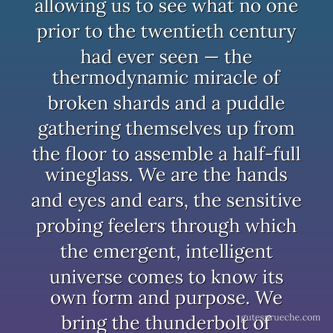 If our shallow, self-critical culture sometimes seems to lack a sense of the numinous or spiritual it’s only in the same way a fish lacks a sense of the ocean. Because the numinous is everywhere, we need to be reminded of it. We live among wonders. Superhuman cyborgs, we plug into cell phones connecting us to one another and to a constantly updated planetary database, an exo-memory that allows us to fit our complete cultural archive into a jacket pocket. We have camera eyes that speed up, slow down, and even reverse the flow of time, allowing us to see what no one prior to the twentieth century had ever seen — the thermodynamic miracle of broken shards and a puddle gathering themselves up from the floor to assemble a half-full wineglass. We are the hands and eyes and ears, the sensitive probing feelers through which the emergent, intelligent universe comes to know its own form and purpose. We bring the thunderbolt of meaning and significance to unconscious matter, blank paper, the night sky. We are already divine magicians, already supergods. Why shouldn’t we use all our brilliance to leap in as many single bounds as it takes to a world beyond ours, threatened by overpopulation, mass species extinction, environmental degradation, hunger, and exploitation? Superman and his pals would figure a way out of any stupid cul-de-sac we could find ourselves in — and we made Superman, after all. - Grant Morrison