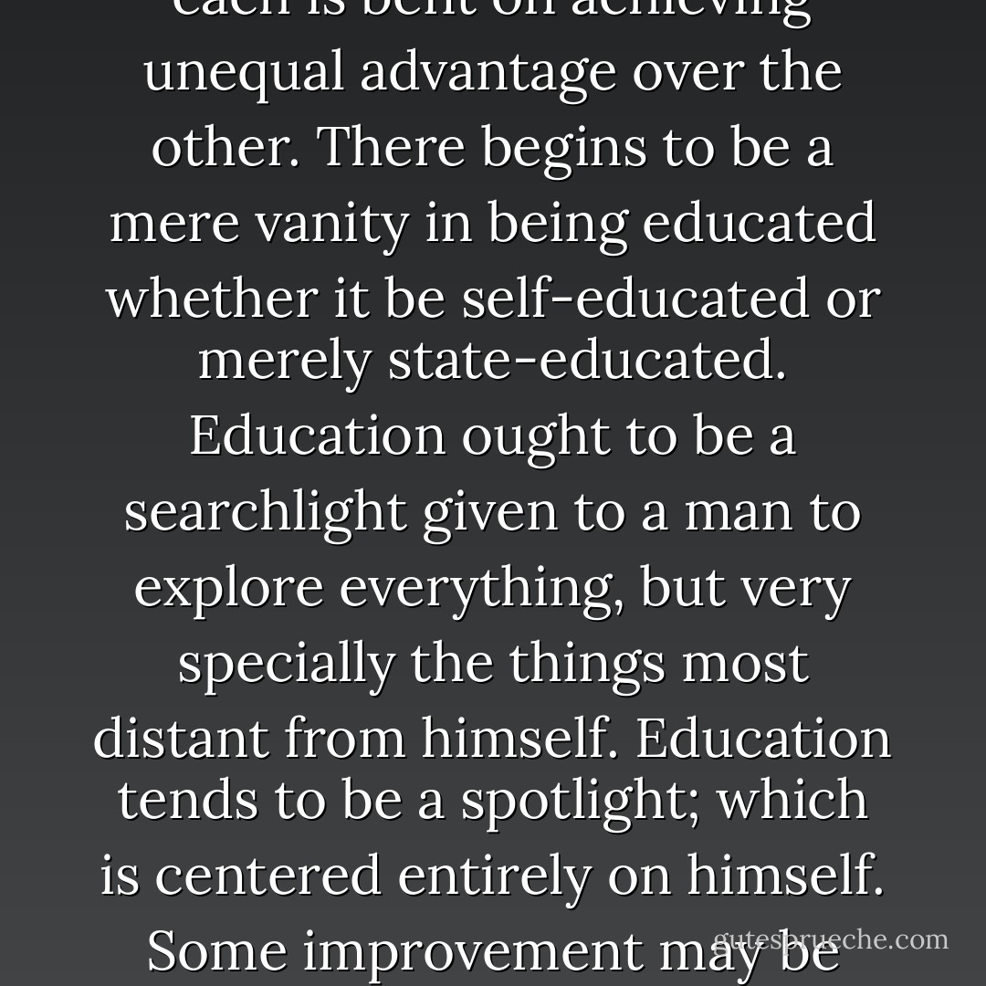 The moment men begin to care more for education than for religion they begin to care more for ambition than for education. It is no longer a world in which the souls of all are equal before heaven, but a world in which the mind of each is bent on achieving unequal advantage over the other. There begins to be a mere vanity in being educated whether it be self-educated or merely state-educated. Education ought to be a searchlight given to a man to explore everything, but very specially the things most distant from himself. Education tends to be a spotlight; which is centered entirely on himself. Some improvement may be made by turning equally vivid and perhaps vulgar spotlights upon a large number of other people as well. But the only final cure is to turn off the limelight and let him realize the stars. - G.K. Chesterton