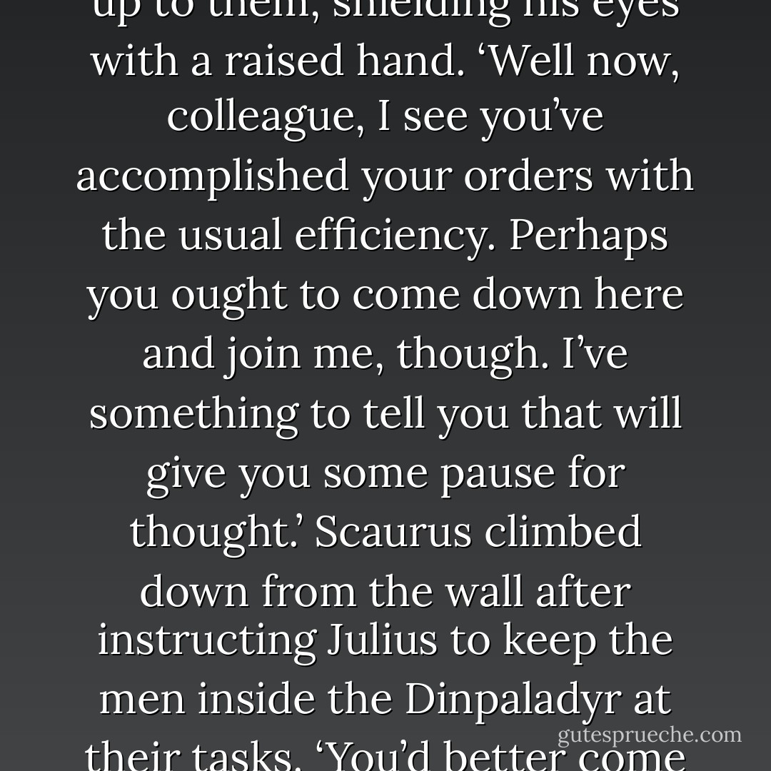 The Petriana’s tribune dismounted a dozen paces short of the gate and stalked up to the palisade wall with a grim smile, squinting up at Scaurus and his officers and then glancing back at the men building the pyre on the plain below the fortress. He called up to them, shielding his eyes with a raised hand.<br />‘Well now, colleague, I see you’ve accomplished your orders with the usual efficiency. Perhaps you ought to come down here and join me, though. I’ve something to tell you that will give you some pause for thought.’<br />Scaurus climbed down from the wall after instructing Julius to keep the men inside the Dinpaladyr at their tasks.<br />‘You’d better come with me, Centurion Corvus, I suspect I’m going to need someone to take notes of whatever it is my brother tribune has to tell me. I may well be too busy banging my head on the palisade in frustration. - Anthony Riches