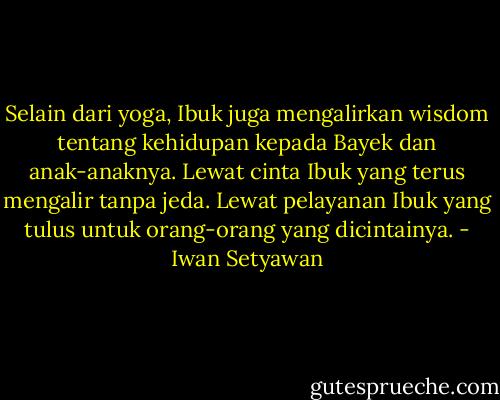 Selain dari yoga, Ibuk juga mengalirkan wisdom tentang kehidupan kepada Bayek dan anak-anaknya. Lewat cinta Ibuk yang terus mengalir tanpa jeda. Lewat pelayanan Ibuk yang tulus untuk orang-orang yang dicintainya. - Iwan Setyawan