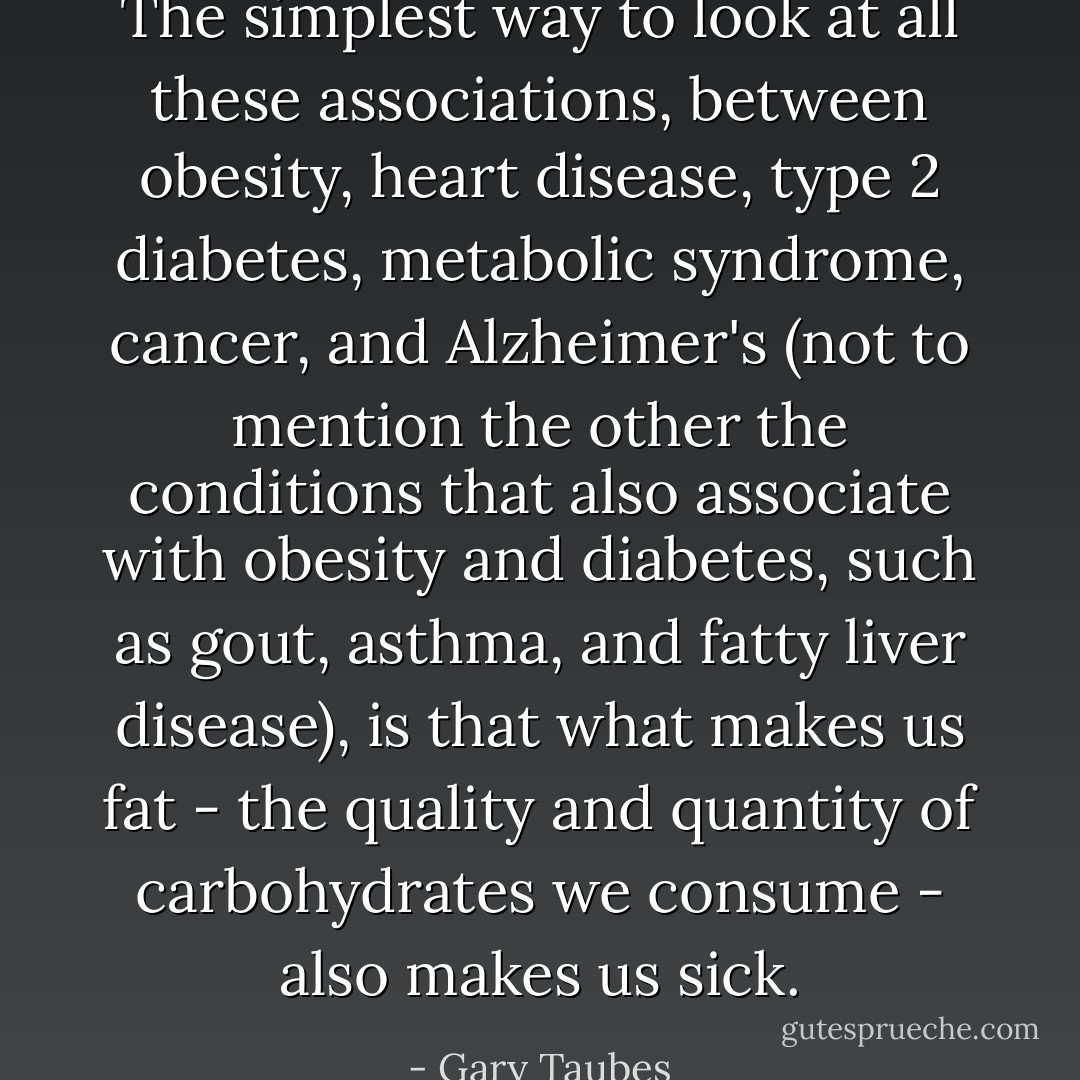 The simplest way to look at all these associations, between obesity, heart disease, type 2 diabetes, metabolic syndrome, cancer, and Alzheimer's (not to mention the other the conditions that also associate with obesity and diabetes, such as gout, asthma, and fatty liver disease), is that what makes us fat - the quality and quantity of carbohydrates we consume - also makes us sick. - Gary Taubes