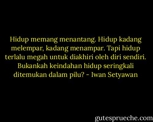 Hidup memang menantang. Hidup kadang melempar, kadang menampar. Tapi hidup terlalu megah untuk diakhiri oleh diri sendiri. Bukankah keindahan hidup seringkali ditemukan dalam pilu? - Iwan Setyawan
