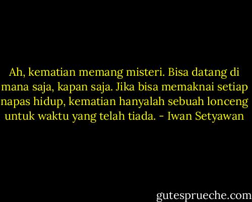 Ah, kematian memang misteri. Bisa datang di mana saja, kapan saja. Jika bisa memaknai setiap napas hidup, kematian hanyalah sebuah lonceng untuk waktu yang telah tiada. - Iwan Setyawan
