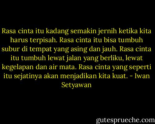 Rasa cinta itu kadang semakin jernih ketika kita harus terpisah. Rasa cinta itu bisa tumbuh subur di tempat yang asing dan jauh. Rasa cinta itu tumbuh lewat jalan yang berliku, lewat kegelapan dan air mata. Rasa cinta yang seperti itu sejatinya akan menjadikan kita kuat. - Iwan Setyawan