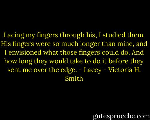 Lacing my fingers through his, I studied them. His fingers were so much longer than mine, and I envisioned what those fingers could do. And how long they would take to do it before they sent me over the edge. - Lacey - Victoria H. Smith