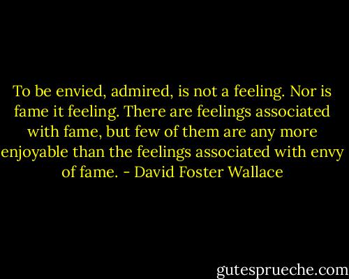 To be envied, admired, is not a feeling. Nor is fame it feeling. There are feelings associated with fame, but few of them are any more enjoyable than the feelings associated with envy of fame. - David Foster Wallace