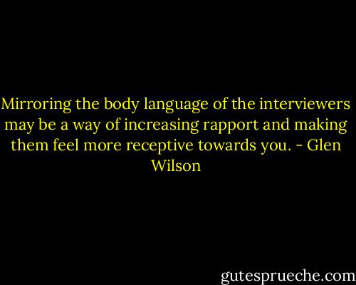 Mirroring the body language of the interviewers may be a way of increasing rapport and making them feel more receptive towards you. - Glen Wilson