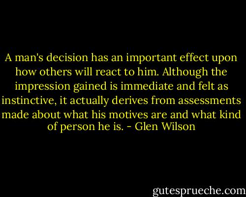A man's decision has an important effect upon how others will react to him. Although the impression gained is immediate and felt as instinctive, it actually derives from assessments made about what his motives are and what kind of person he is. - Glen Wilson