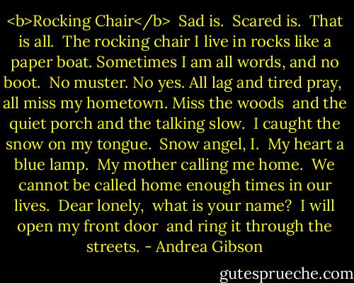 <b>Rocking Chair</b><br /><br />Sad is. <br />Scared is. <br />That is all. <br />The rocking chair I live in rocks like a paper boat. Sometimes I am all words, and no boot. <br />No muster. No yes. All lag and tired pray, <br />all miss my hometown. Miss the woods <br />and the quiet porch and the talking slow. <br />I caught the snow on my tongue. <br />Snow angel, I. <br />My heart a blue lamp. <br />My mother calling me home. <br />We cannot be called home enough times in our lives. <br />Dear lonely, <br />what is your name? <br />I will open my front door <br />and ring it through the streets. - Andrea Gibson