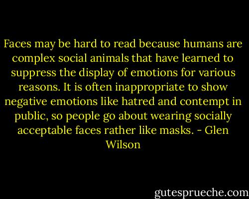 Faces may be hard to read because humans are complex social animals that have learned to suppress the display of emotions for various reasons. It is often inappropriate to show negative emotions like hatred and contempt in public, so people go about wearing socially acceptable faces rather like masks. - Glen Wilson