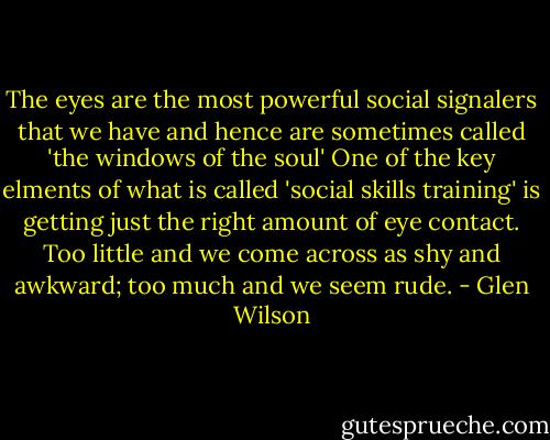 The eyes are the most powerful social signalers that we have and hence are sometimes called 'the windows of the soul' One of the key elments of what is called 'social skills training' is getting just the right amount of eye contact. Too little and we come across as shy and awkward; too much and we seem rude. - Glen Wilson