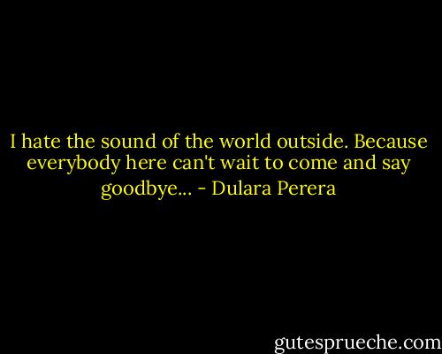 I hate the sound of the world outside. Because everybody here can't wait to come and say goodbye... - Dulara Perera