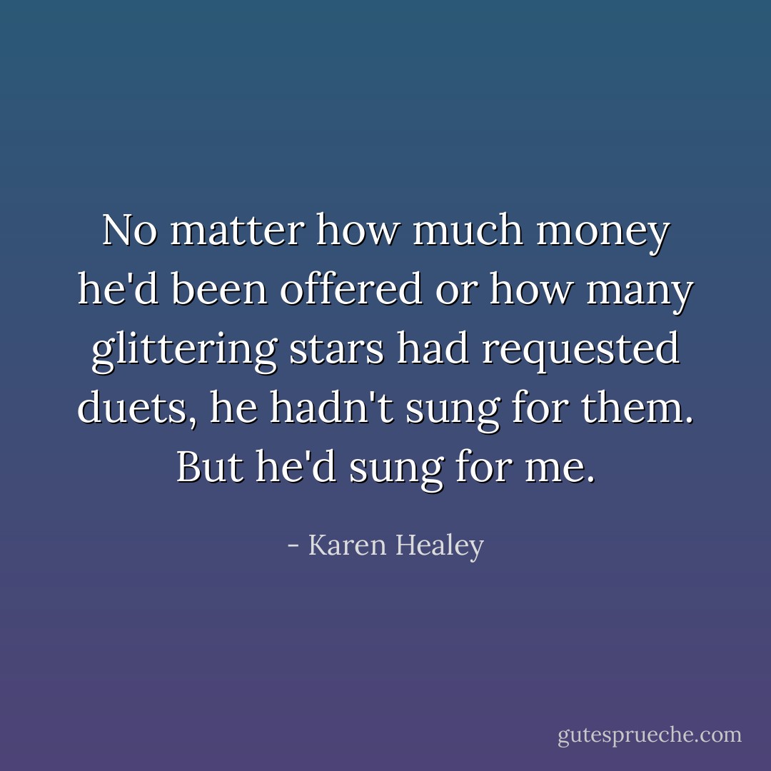 No matter how much money he'd been offered or how many glittering stars had requested duets, he hadn't sung for them.<br />But he'd sung for me. - Karen Healey